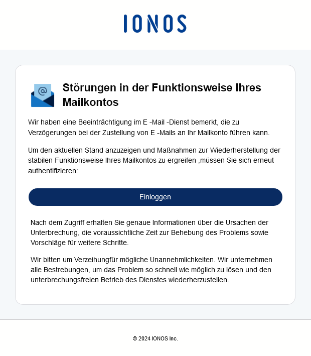 Text der Phishing-Mail:
Störungen in der Funktionsweise Ihres Mailkontos
Wir haben eine Beeinträchtigung im E -Mail -Dienst bemerkt, die zu Verzögerungen bei der Zustellung von E -Mails an Ihr Mailkonto führen kann.
Um den aktuellen Stand anzuzeigen und Maßnahmen zur Wiederherstellung der stabilen Funktionsweise Ihres Mailkontos zu ergreifen ,müssen Sie sich erneut authentifizieren:
Einloggen (Button)
Nach dem Zugriff erhalten Sie genaue Informationen über die Ursachen der Unterbrechung, die voraussichtliche Zeit zur Behebung des Problems sowie Vorschläge für weitere Schritte.
Wir bitten um Verzeihungfür mögliche Unannehmlichkeiten. Wir unternehmen alle Bestrebungen, um das Problem so schnell wie möglich zu lösen und den unterbrechungsfreien Betrieb des Dienstes wiederherzustellen.