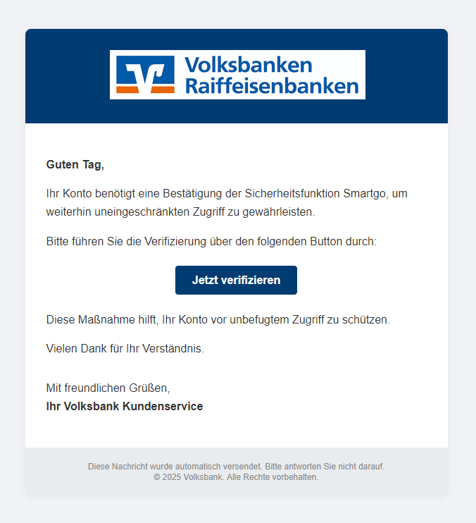 Abb. 1: Gefälschte E-Mail, die derzeit im Namen der Volksbank versendet wird.
Text der E-Mail: 
Guten Tag,
Ihr Konto benötigt eine Bestätigung der Sicherheitsfunktion Smartgo, um weiterhin uneingeschränkten Zugriff zu gewährleisten.
Bitte führen Sie die Verifizierung über den folgenden Button durch:
Link-Button: Jetzt verifizieren 
Diese Maßnahme hilft, Ihr Konto vor unbefugtem Zugriff zu schützen.
Vielen Dank für Ihr Verständnis.
Mit freundlichen Grüßen,
Ihr Volksbank Kundenservice
Diese Nachricht wurde automatisch versendet. Bitte antworten Sie nicht darauf.
© 2025 Volksbank. Alle Rechte vorbehalten. 