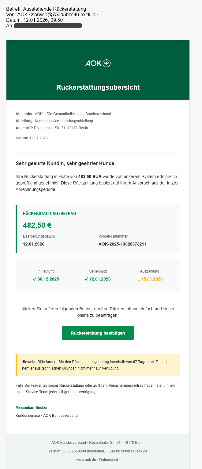 Abb. 1: Ansicht der gefälschten AOK-E-Mail.
Text der Mail:
Rückerstattungsübersicht
Absender: AOK – Die Gesundheitskasse, Bundesverband
Abteilung: Kundenservice · Leistungsabteilung
Anschrift: Rosenthaler Str. 31, 10178 Berlin
Datum: 12.01.2026
Sehr geehrte Kundin, sehr geehrter Kunde,
Ihre Rückerstattung in Höhe von 482,50 EUR wurde von unserem System erfolgreich geprüft und genehmigt. Diese Rückzahlung basiert auf Ihrem Anspruch aus der letzten Abrechnungsperiode.
RÜCKERSTATTUNGSBETRAG
482,50 €
Bearbeitungsdatum
12.01.2026
Vorgangsnummer
AOK-2025-13028873291
In Prüfung
✓ 30.12.2025
Genehmigt
✓ 12.01.2026
Auszahlung
... 15.01.2026
Klicken Sie auf den folgenden Button, um Ihre Rückerstattung einfach und sicher online zu beantragen:
Rückerstattung bestätigen
Hinweis: Bitte fordern Sie den Rückerstattungsbetrag innerhalb von 07 Tagen ab. Danach steht er aus technischen Gründen nicht mehr zur Verfügung.
Falls Sie Fragen zu dieser Rückerstattung oder zu Ihrem Versicherungsvertrag haben, steht Ihnen unser Service-Team jederzeit gern zur Verfügung.
Name des Mitarbeiters
Kundenservice · AOK Bundesverband
AOK Bundesverband · Rosenthaler Str. 31 · 10178 Berlin
Telefon: 0800 2650800 (kostenfrei) · E-Mail: service@aok.de
www.aok.de · Datenschutz