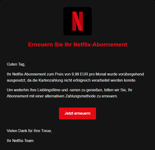 Abb. 1: Screenshot der im Netflix-Design gestalteten Phishing-Mail. Textinhalt: Erneuern Sie Ihr NеtfІіх-Abonnement
Guten Tag,
Ihr NеtfІіх-Abonnement zum Preis von 9,99 EUR pro Monat wurde vorübergehend ausgesetzt, da die Kartenzahlung nicht erfolgreich verarbeitet werden konnte.
Um weiterhin Ihre Lieblingsfilme und -serien zu genießen, bitten wir Sie, Ihr Abonnement mit einer alternativen Zahlungsmethode zu erneuern.
Button: Jetzt erneuern
Vielen Dank für Ihre Treue,
Ihr NеtfІіх-Team