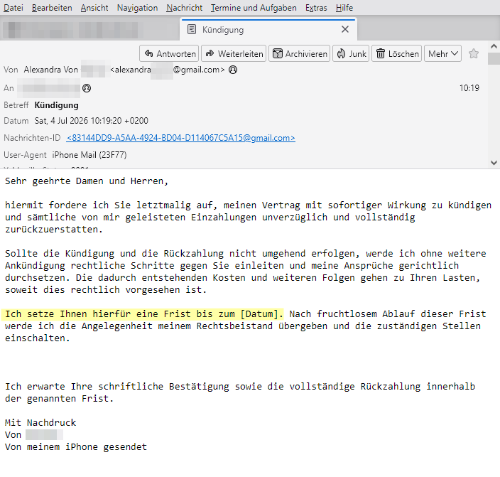 Screenshot der betrügerischen E-Mail mit nachfolgendem Textinhalt:

Sehr geehrte Damen und Herren,

hiermit fordere ich Sie letztmalig auf, meinen Vertrag mit sofortiger Wirkung zu kündigen und sämtliche von mir geleisteten Einzahlungen unverzüglich und vollständig zurückzuerstatten.

Sollte die Kündigung und die Rückzahlung nicht umgehend erfolgen, werde ich ohne weitere Ankündigung rechtliche Schritte gegen Sie einleiten und meine Ansprüche gerichtlich durchsetzen. Die dadurch entstehenden Kosten und weiteren Folgen gehen zu Ihren Lasten, soweit dies rechtlich vorgesehen ist.

Ich setze Ihnen hierfür eine Frist bis zum [Datum]. Nach fruchtlosem Ablauf dieser Frist werde ich die Angelegenheit meinem Rechtsbeistand übergeben und die zuständigen Stellen einschalten.

Ich erwarte Ihre schriftliche Bestätigung sowie die vollständige Rückzahlung innerhalb der genannten Frist.

Mit Nachdruck
Von XYZ 
Von meinem iPhone gesendet